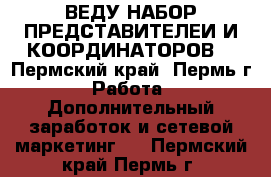 ВЕДУ НАБОР ПРЕДСТАВИТЕЛЕИ И КООРДИНАТОРОВ  - Пермский край, Пермь г. Работа » Дополнительный заработок и сетевой маркетинг   . Пермский край,Пермь г.